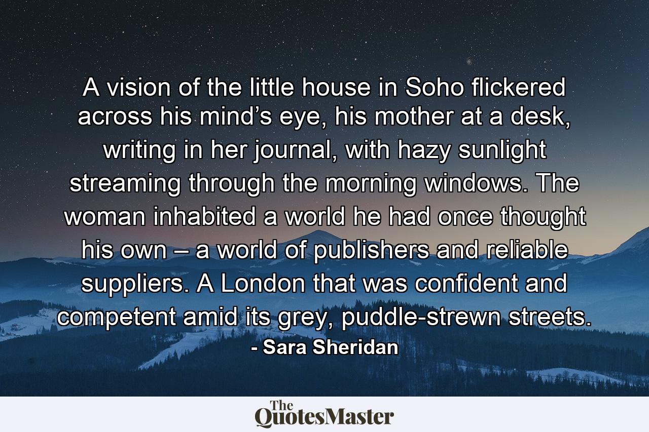 A vision of the little house in Soho flickered across his mind’s eye, his mother at a desk, writing in her journal, with hazy sunlight streaming through the morning windows. The woman inhabited a world he had once thought his own – a world of publishers and reliable suppliers. A London that was confident and competent amid its grey, puddle-strewn streets. - Quote by Sara Sheridan