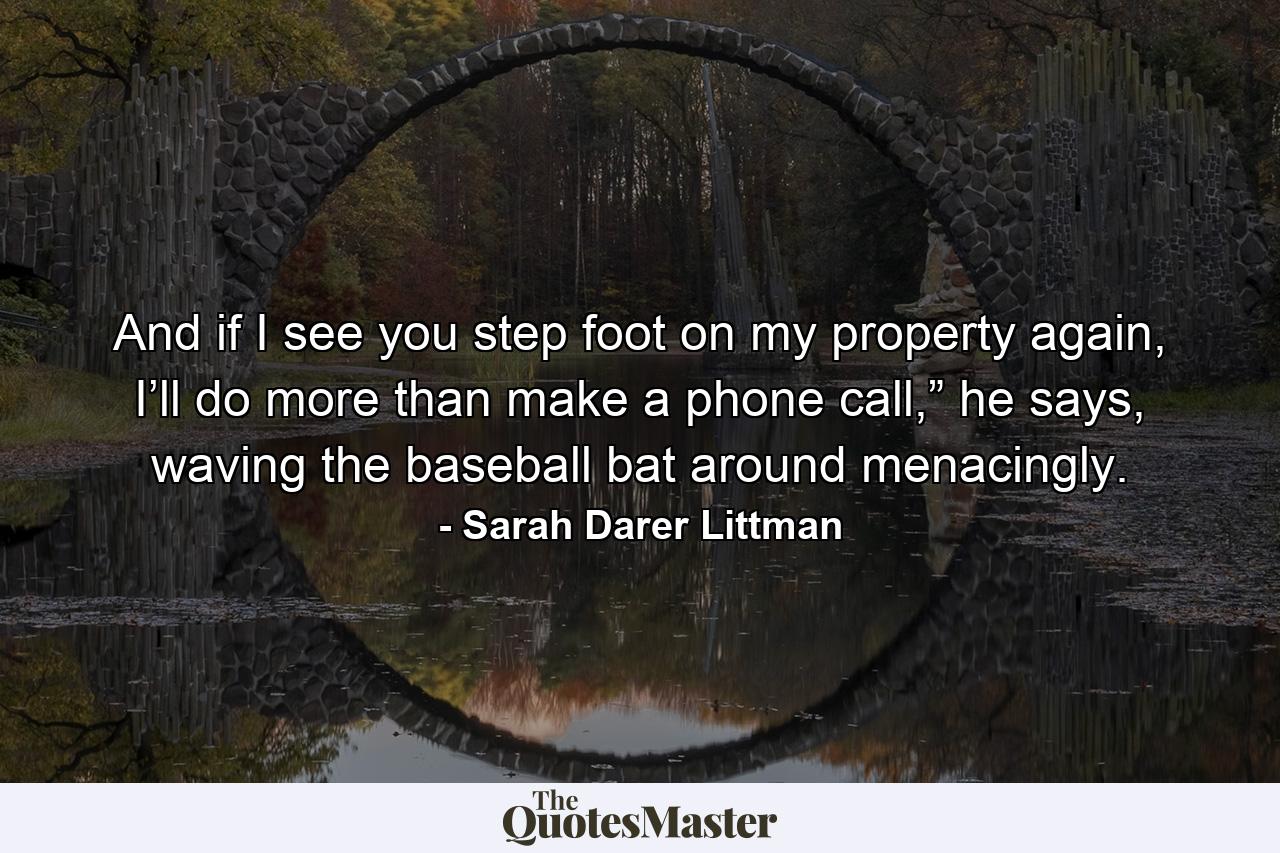 And if I see you step foot on my property again, I’ll do more than make a phone call,” he says, waving the baseball bat around menacingly. - Quote by Sarah Darer Littman