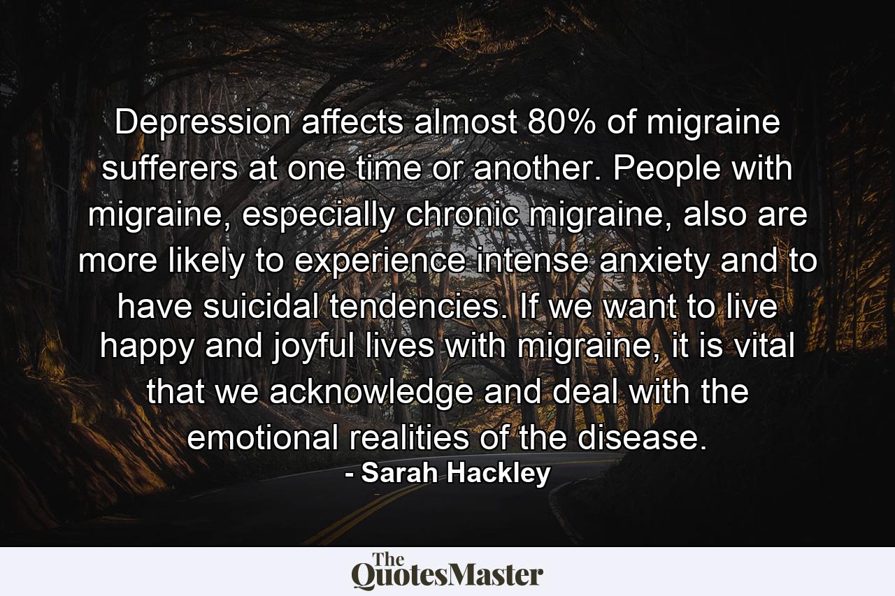 Depression affects almost 80% of migraine sufferers at one time or another. People with migraine, especially chronic migraine, also are more likely to experience intense anxiety and to have suicidal tendencies. If we want to live happy and joyful lives with migraine, it is vital that we acknowledge and deal with the emotional realities of the disease. - Quote by Sarah Hackley