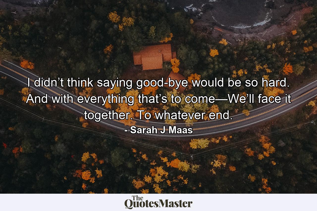 I didn’t think saying good-bye would be so hard. And with everything that’s to come—We’ll face it together. To whatever end. - Quote by Sarah J Maas