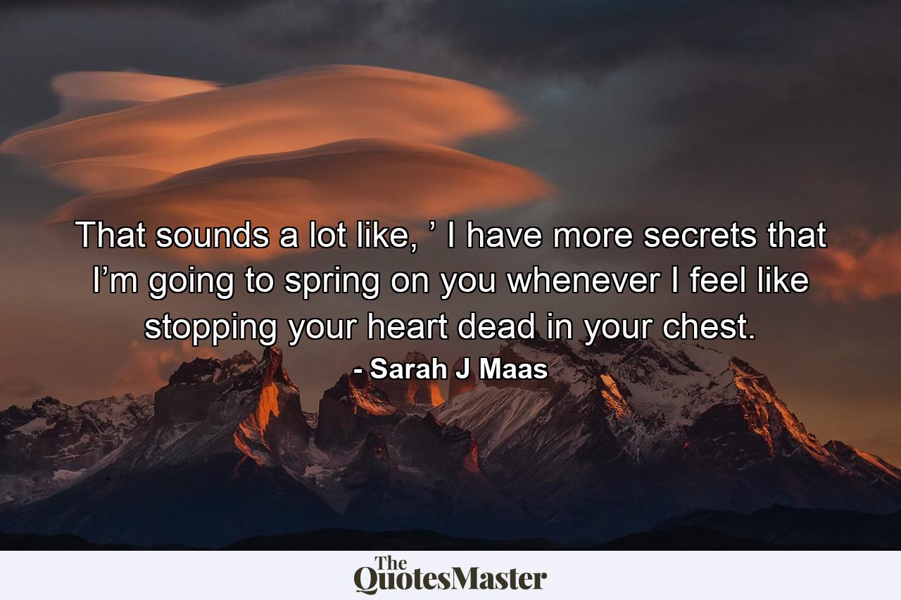 That sounds a lot like, ’ I have more secrets that I’m going to spring on you whenever I feel like stopping your heart dead in your chest. - Quote by Sarah J Maas