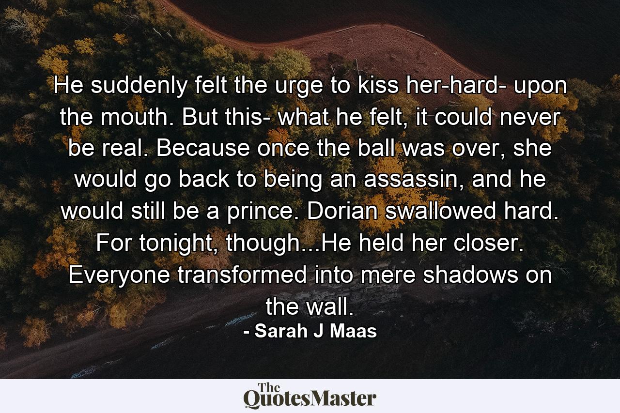 He suddenly felt the urge to kiss her-hard- upon the mouth. But this- what he felt, it could never be real. Because once the ball was over, she would go back to being an assassin, and he would still be a prince. Dorian swallowed hard. For tonight, though...He held her closer. Everyone transformed into mere shadows on the wall. - Quote by Sarah J Maas