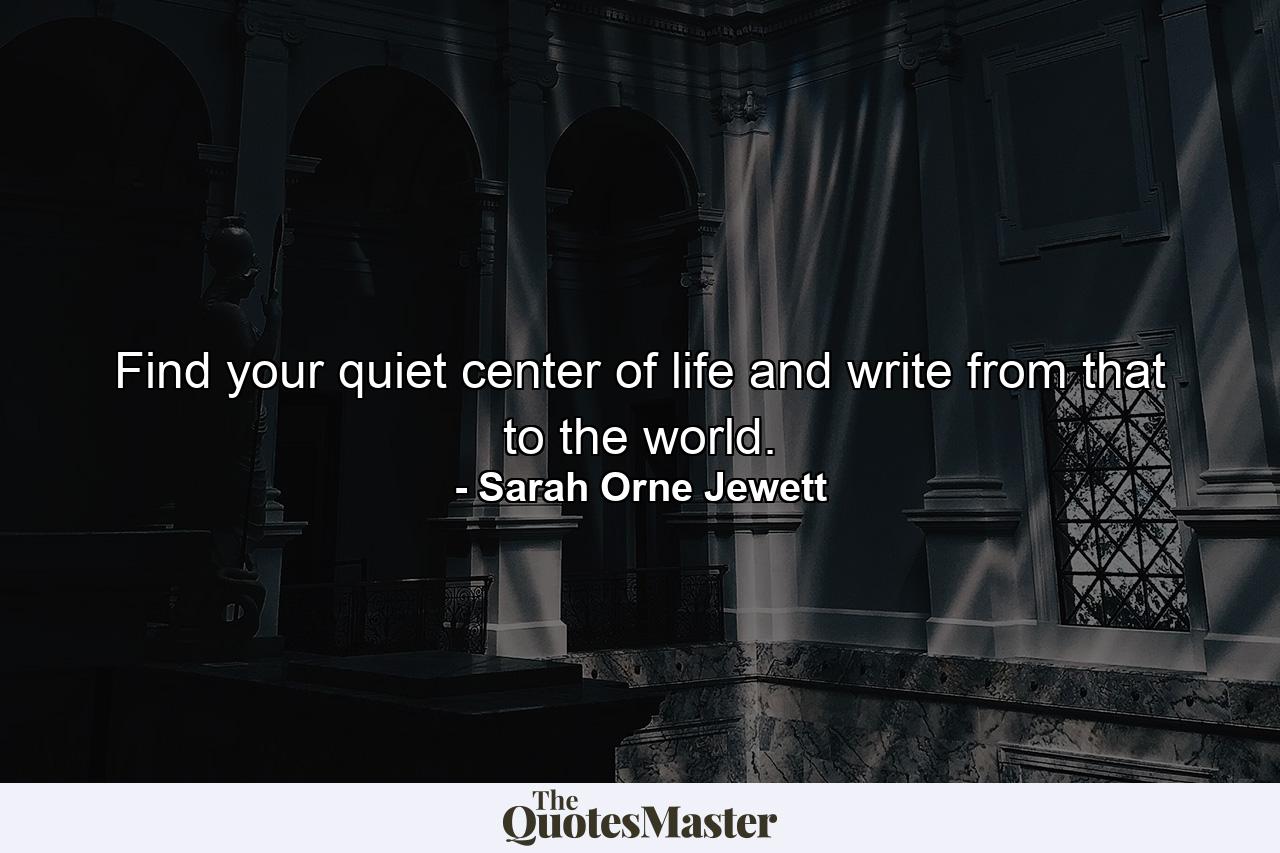 Find your quiet center of life and write from that to the world. - Quote by Sarah Orne Jewett