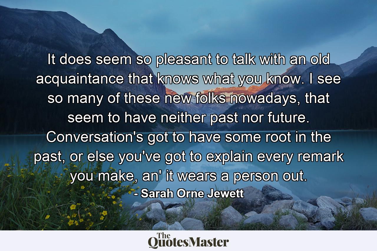 It does seem so pleasant to talk with an old acquaintance that knows what you know. I see so many of these new folks nowadays, that seem to have neither past nor future. Conversation's got to have some root in the past, or else you've got to explain every remark you make, an' it wears a person out. - Quote by Sarah Orne Jewett