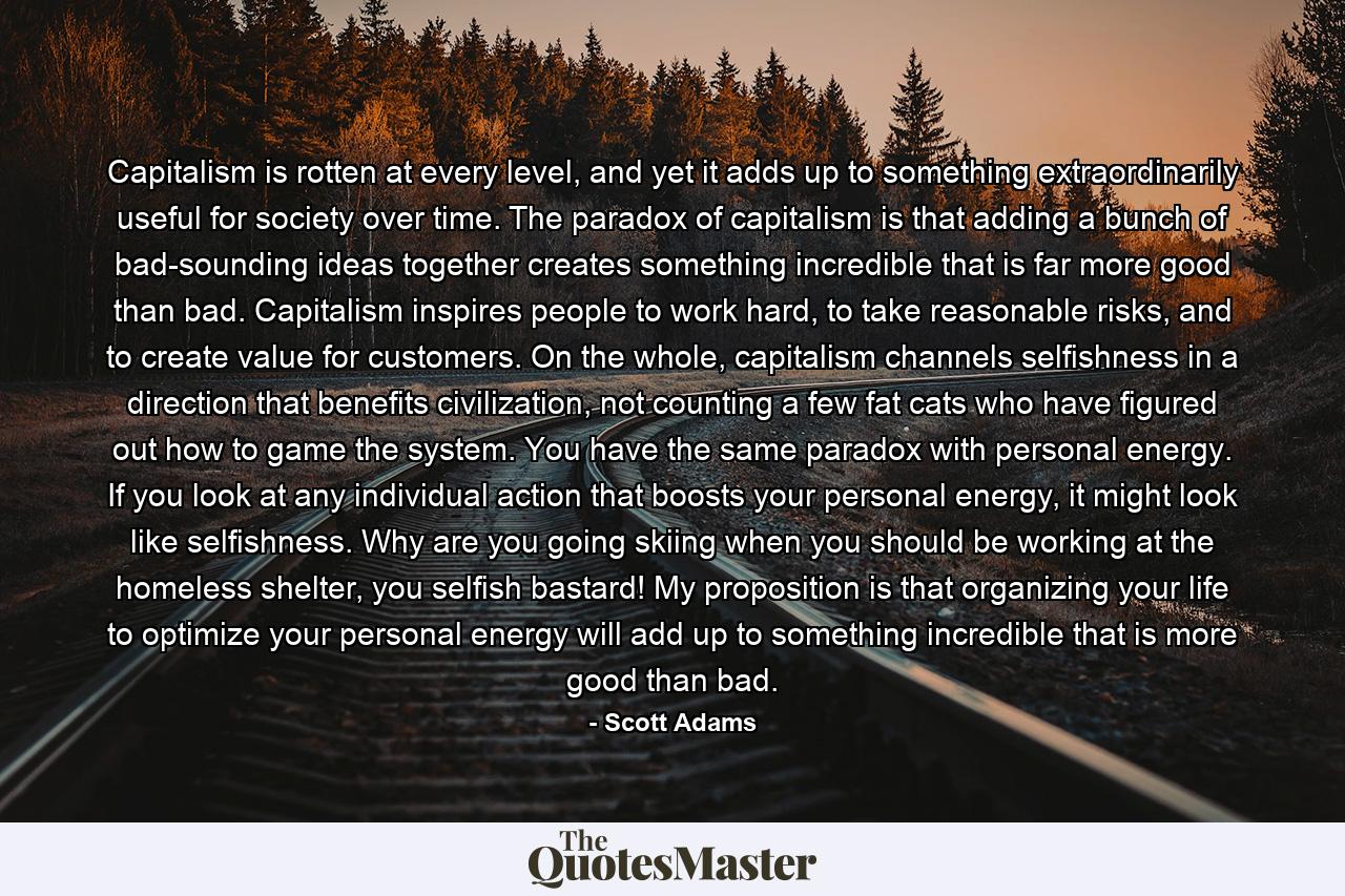 Capitalism is rotten at every level, and yet it adds up to something extraordinarily useful for society over time. The paradox of capitalism is that adding a bunch of bad-sounding ideas together creates something incredible that is far more good than bad. Capitalism inspires people to work hard, to take reasonable risks, and to create value for customers. On the whole, capitalism channels selfishness in a direction that benefits civilization, not counting a few fat cats who have figured out how to game the system. You have the same paradox with personal energy. If you look at any individual action that boosts your personal energy, it might look like selfishness. Why are you going skiing when you should be working at the homeless shelter, you selfish bastard! My proposition is that organizing your life to optimize your personal energy will add up to something incredible that is more good than bad. - Quote by Scott Adams