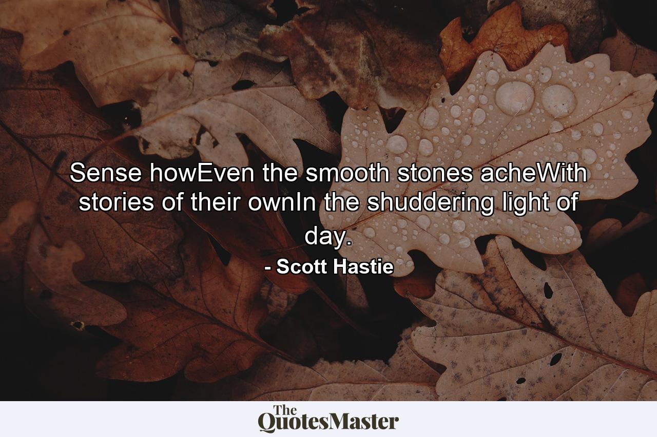 Sense howEven the smooth stones acheWith stories of their ownIn the shuddering light of day. - Quote by Scott Hastie