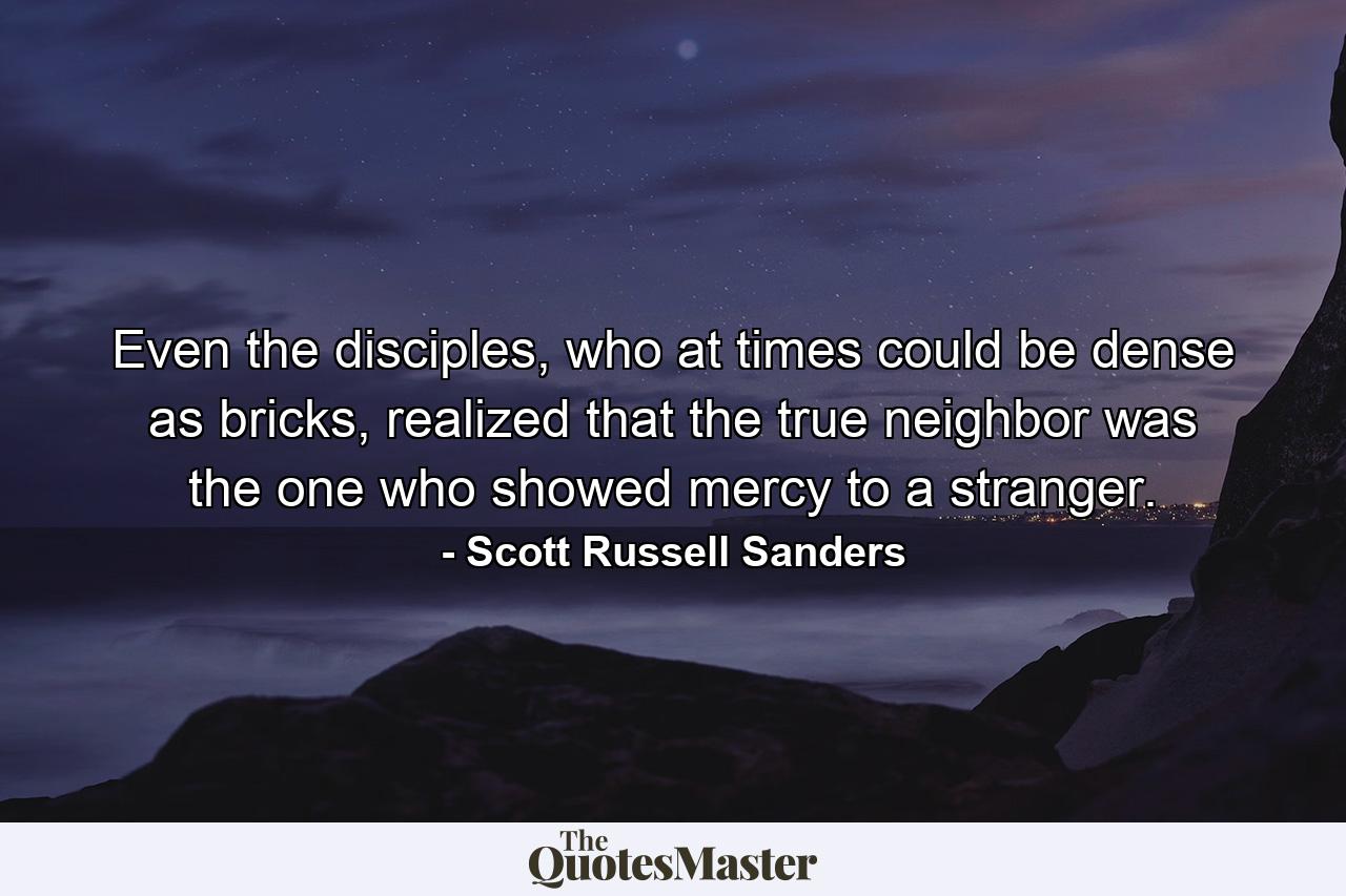 Even the disciples, who at times could be dense as bricks, realized that the true neighbor was the one who showed mercy to a stranger. - Quote by Scott Russell Sanders