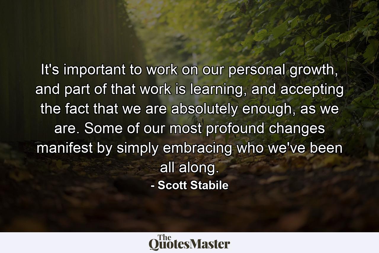 It's important to work on our personal growth, and part of that work is learning, and accepting the fact that we are absolutely enough, as we are. Some of our most profound changes manifest by simply embracing who we've been all along. - Quote by Scott Stabile