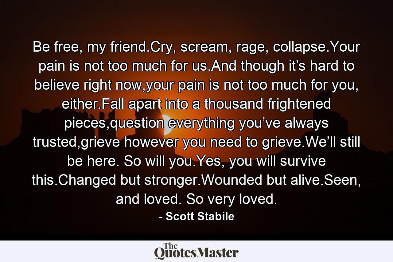 Be free, my friend.Cry, scream, rage, collapse.Your pain is not too much for us.And though it’s hard to believe right now,your pain is not too much for you, either.Fall apart into a thousand frightened pieces,question everything you’ve always trusted,grieve however you need to grieve.We’ll still be here. So will you.Yes, you will survive this.Changed but stronger.Wounded but alive.Seen, and loved. So very loved. - Quote by Scott Stabile