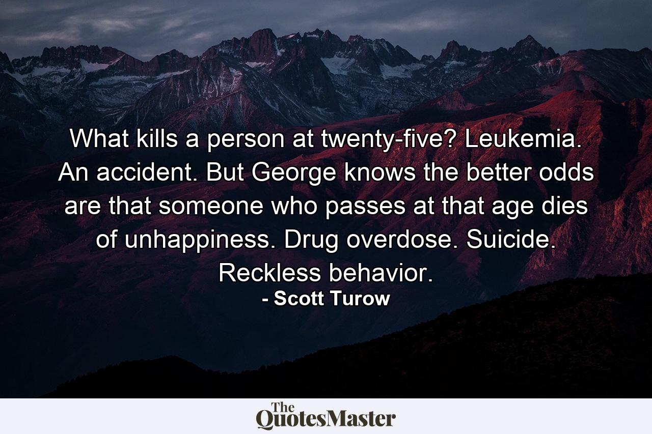 What kills a person at twenty-five? Leukemia. An accident. But George knows the better odds are that someone who passes at that age dies of unhappiness. Drug overdose. Suicide. Reckless behavior. - Quote by Scott Turow