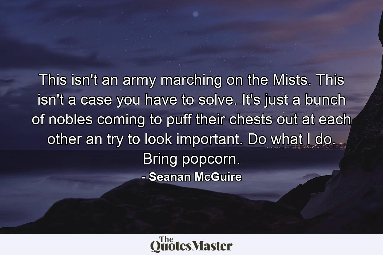 This isn't an army marching on the Mists. This isn't a case you have to solve. It's just a bunch of nobles coming to puff their chests out at each other an try to look important. Do what I do. Bring popcorn. - Quote by Seanan McGuire