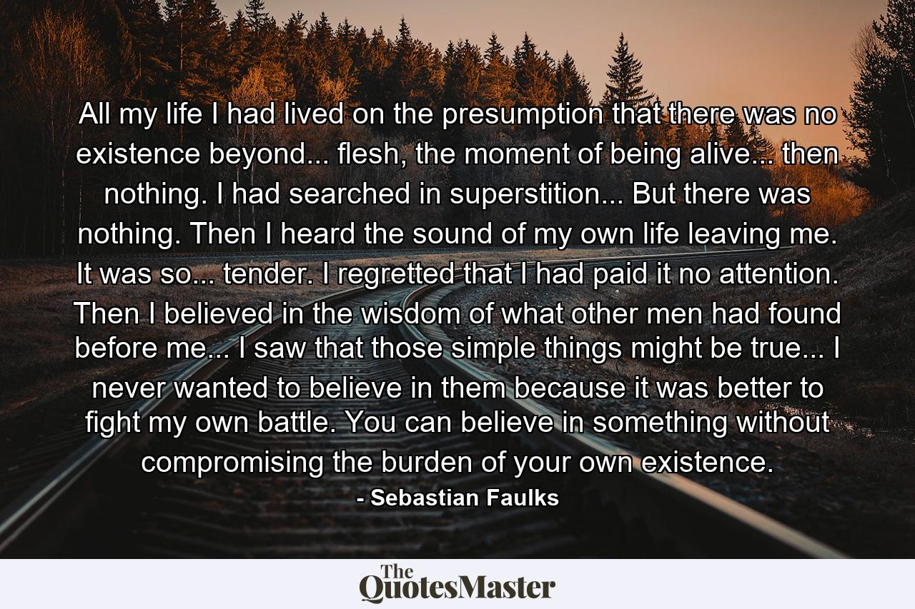 All my life I had lived on the presumption that there was no existence beyond... flesh, the moment of being alive... then nothing. I had searched in superstition... But there was nothing. Then I heard the sound of my own life leaving me. It was so... tender. I regretted that I had paid it no attention. Then I believed in the wisdom of what other men had found before me... I saw that those simple things might be true... I never wanted to believe in them because it was better to fight my own battle. You can believe in something without compromising the burden of your own existence. - Quote by Sebastian Faulks