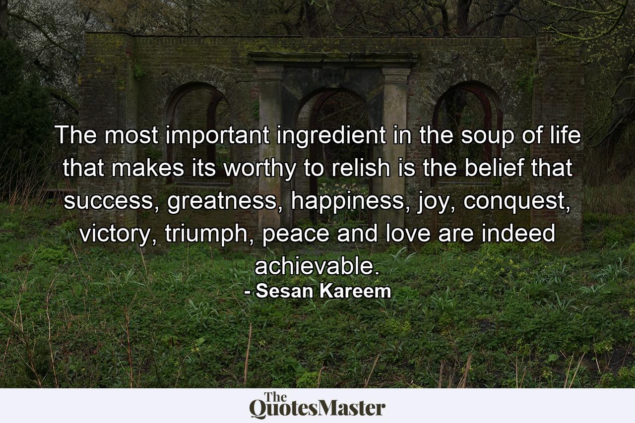 The most important ingredient in the soup of life that makes its worthy to relish is the belief that success, greatness, happiness, joy, conquest, victory, triumph, peace and love are indeed achievable. - Quote by Sesan Kareem