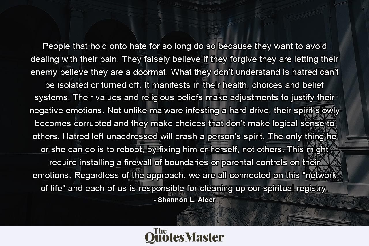 People that hold onto hate for so long do so because they want to avoid dealing with their pain. They falsely believe if they forgive they are letting their enemy believe they are a doormat. What they don’t understand is hatred can’t be isolated or turned off. It manifests in their health, choices and belief systems. Their values and religious beliefs make adjustments to justify their negative emotions. Not unlike malware infesting a hard drive, their spirit slowly becomes corrupted and they make choices that don’t make logical sense to others. Hatred left unaddressed will crash a person’s spirit. The only thing he or she can do is to reboot, by fixing him or herself, not others. This might require installing a firewall of boundaries or parental controls on their emotions. Regardless of the approach, we are all connected on this 