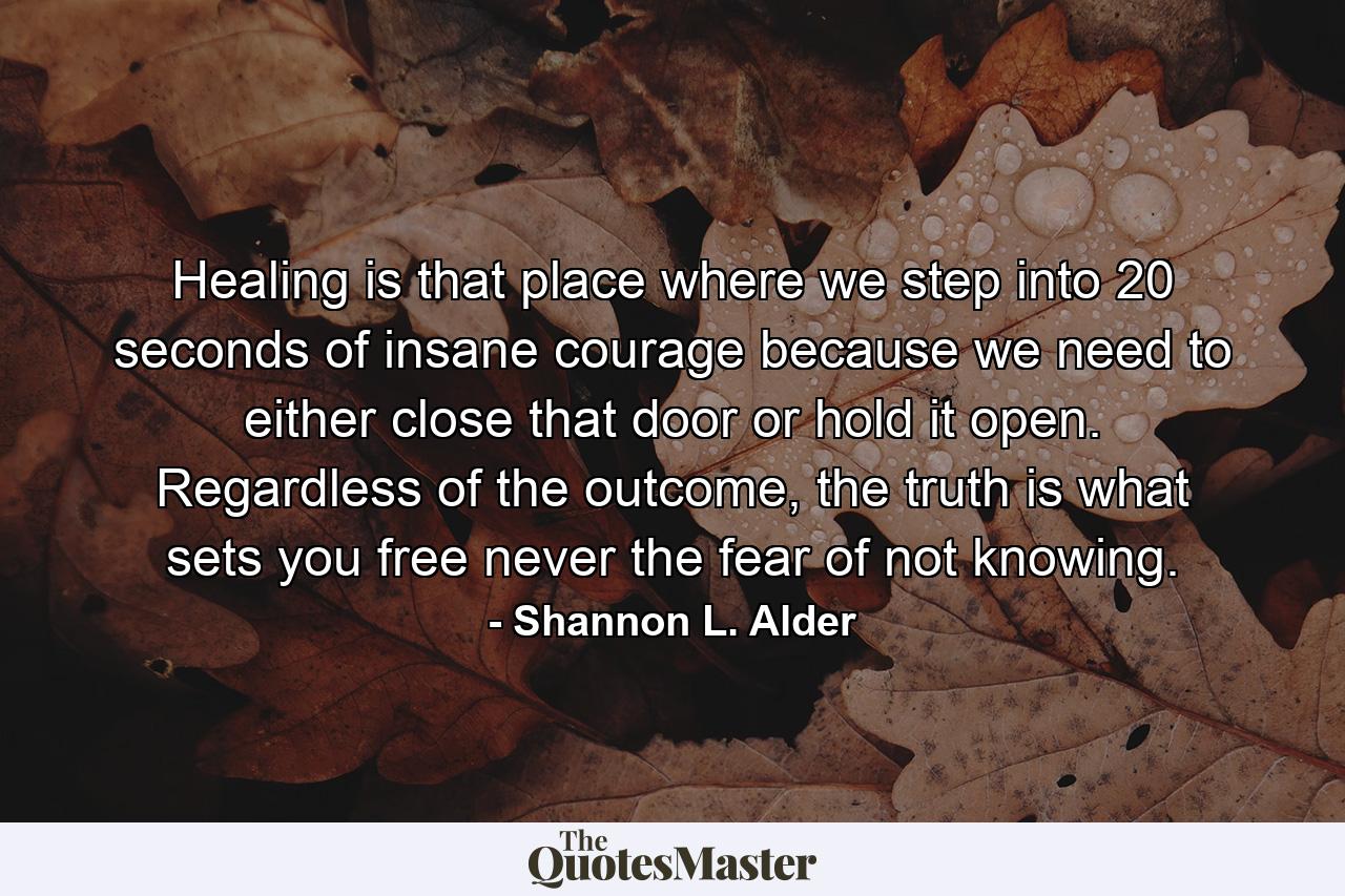 Healing is that place where we step into 20 seconds of insane courage because we need to either close that door or hold it open. Regardless of the outcome, the truth is what sets you free never the fear of not knowing. - Quote by Shannon L. Alder