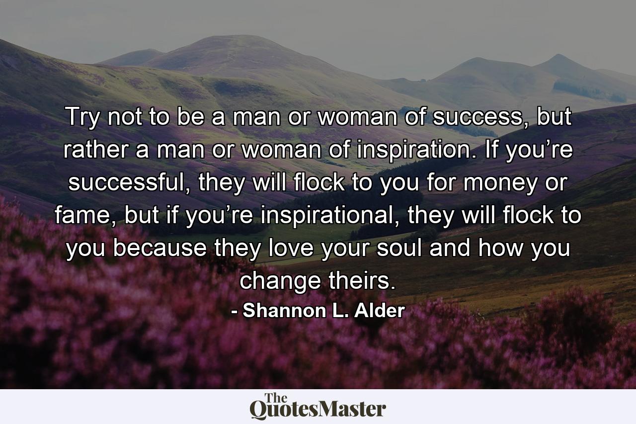 Try not to be a man or woman of success, but rather a man or woman of inspiration. If you’re successful, they will flock to you for money or fame, but if you’re inspirational, they will flock to you because they love your soul and how you change theirs. - Quote by Shannon L. Alder