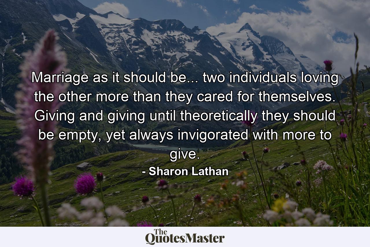 Marriage as it should be... two individuals loving the other more than they cared for themselves. Giving and giving until theoretically they should be empty, yet always invigorated with more to give. - Quote by Sharon Lathan