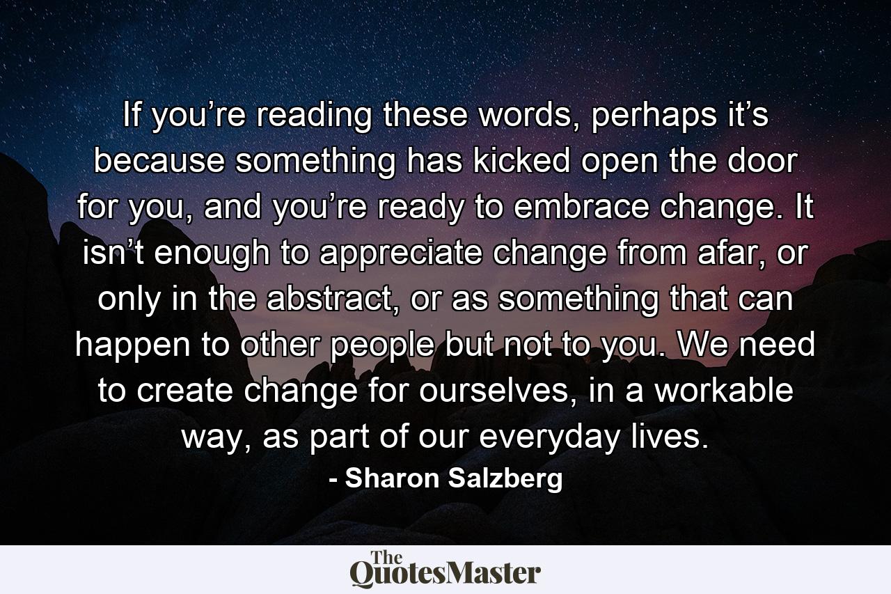 If you’re reading these words, perhaps it’s because something has kicked open the door for you, and you’re ready to embrace change. It isn’t enough to appreciate change from afar, or only in the abstract, or as something that can happen to other people but not to you. We need to create change for ourselves, in a workable way, as part of our everyday lives. - Quote by Sharon Salzberg