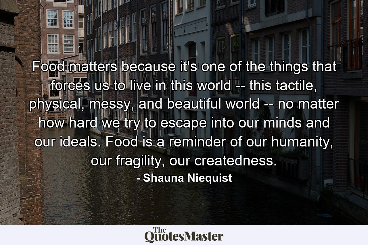 Food matters because it's one of the things that forces us to live in this world -- this tactile, physical, messy, and beautiful world -- no matter how hard we try to escape into our minds and our ideals. Food is a reminder of our humanity, our fragility, our createdness. - Quote by Shauna Niequist