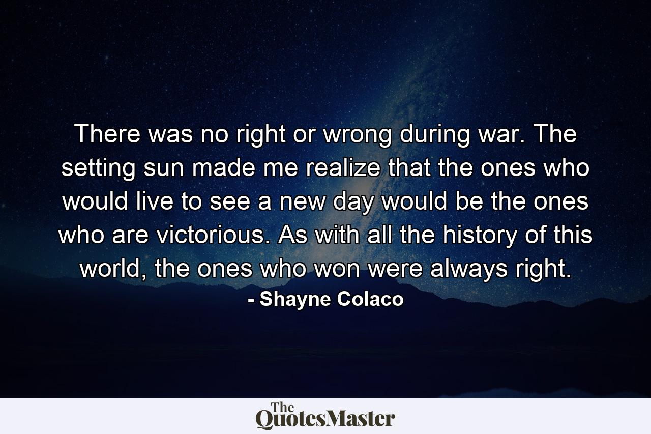 There was no right or wrong during war. The setting sun made me realize that the ones who would live to see a new day would be the ones who are victorious. As with all the history of this world, the ones who won were always right. - Quote by Shayne Colaco