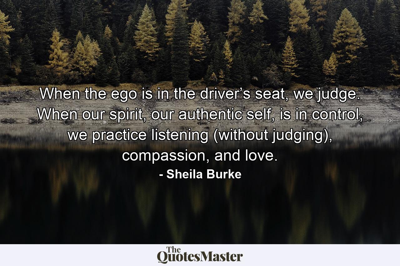 When the ego is in the driver’s seat, we judge. When our spirit, our authentic self, is in control, we practice listening (without judging), compassion, and love. - Quote by Sheila Burke