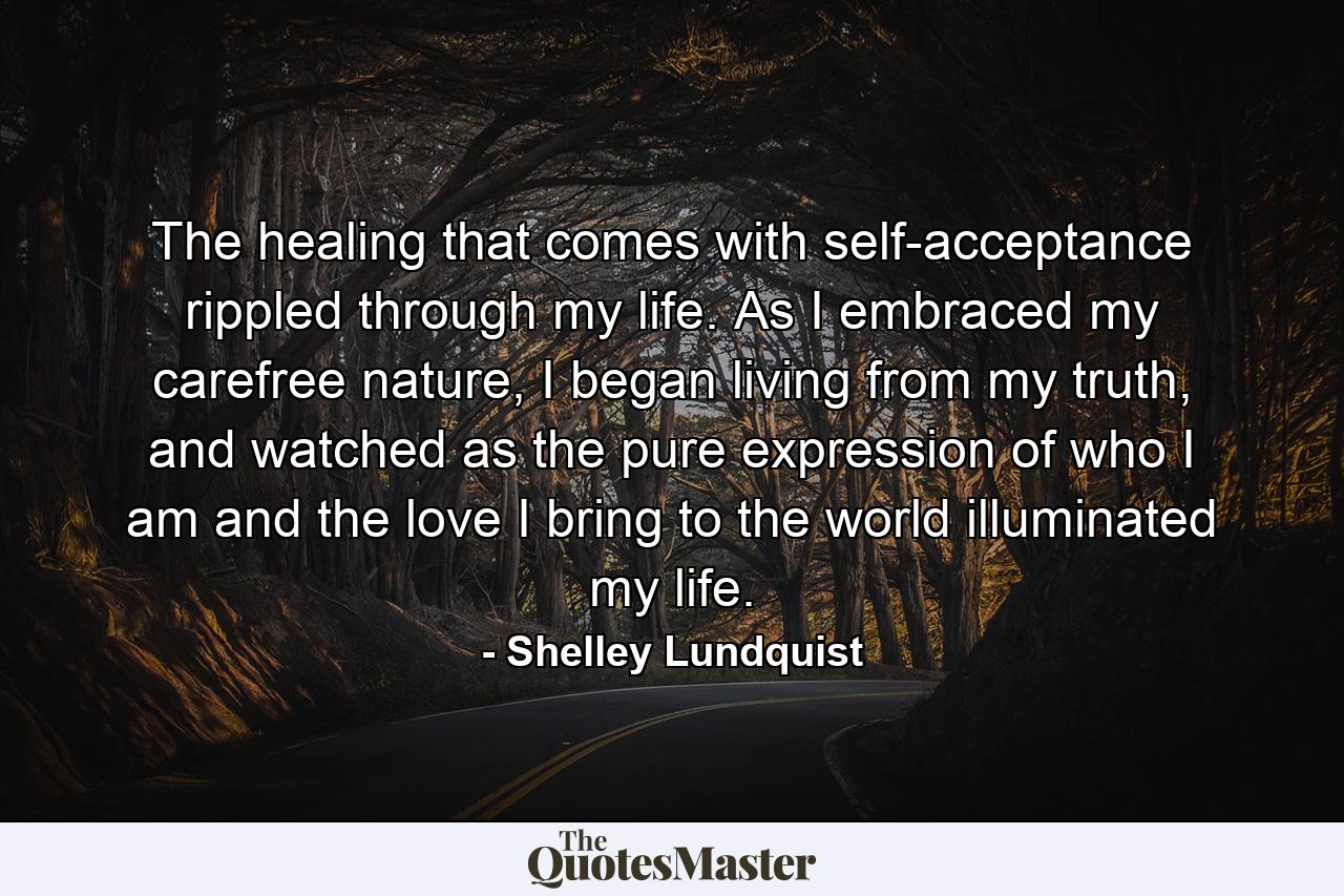 The healing that comes with self-acceptance rippled through my life. As I embraced my carefree nature, I began living from my truth, and watched as the pure expression of who I am and the love I bring to the world illuminated my life. - Quote by Shelley Lundquist