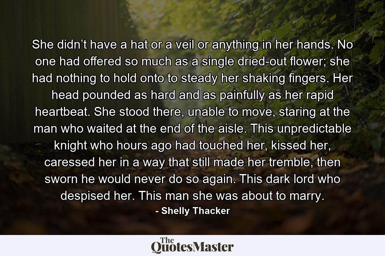 She didn’t have a hat or a veil or anything in her hands. No one had offered so much as a single dried-out flower; she had nothing to hold onto to steady her shaking fingers. Her head pounded as hard and as painfully as her rapid heartbeat. She stood there, unable to move, staring at the man who waited at the end of the aisle. This unpredictable knight who hours ago had touched her, kissed her, caressed her in a way that still made her tremble, then sworn he would never do so again. This dark lord who despised her. This man she was about to marry. - Quote by Shelly Thacker