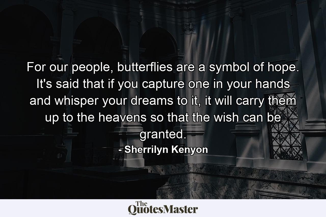 For our people, butterflies are a symbol of hope. It's said that if you capture one in your hands and whisper your dreams to it, it will carry them up to the heavens so that the wish can be granted. - Quote by Sherrilyn Kenyon