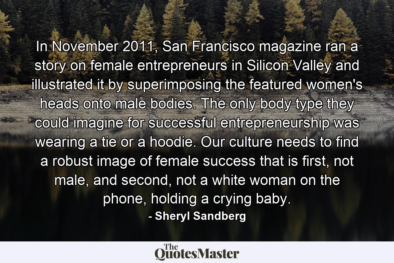 In November 2011, San Francisco magazine ran a story on female entrepreneurs in Silicon Valley and illustrated it by superimposing the featured women's heads onto male bodies. The only body type they could imagine for successful entrepreneurship was wearing a tie or a hoodie. Our culture needs to find a robust image of female success that is first, not male, and second, not a white woman on the phone, holding a crying baby. - Quote by Sheryl Sandberg