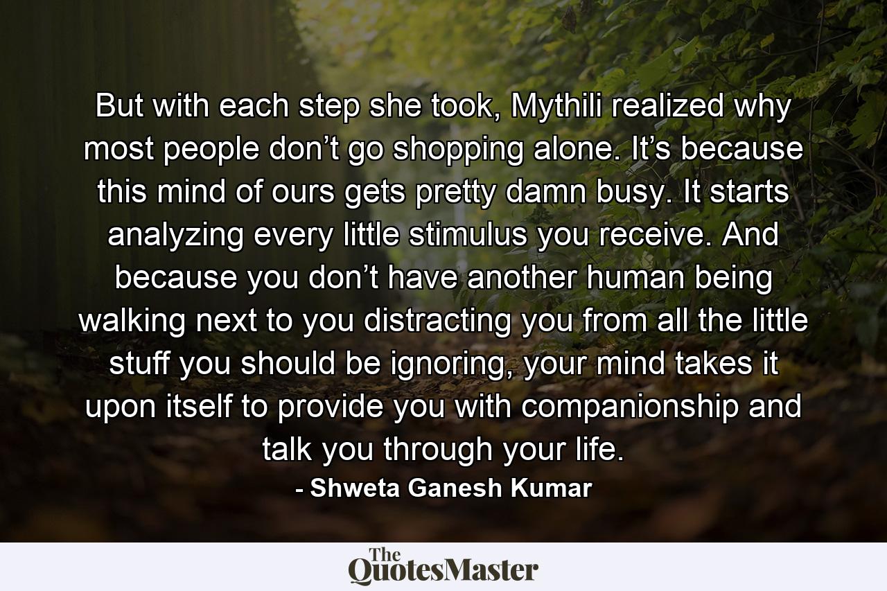 But with each step she took, Mythili realized why most people don’t go shopping alone. It’s because this mind of ours gets pretty damn busy. It starts analyzing every little stimulus you receive. And because you don’t have another human being walking next to you distracting you from all the little stuff you should be ignoring, your mind takes it upon itself to provide you with companionship and talk you through your life. - Quote by Shweta Ganesh Kumar