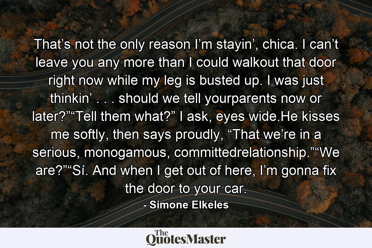 That’s not the only reason I’m stayin’, chica. I can’t leave you any more than I could walkout that door right now while my leg is busted up. I was just thinkin’ . . . should we tell yourparents now or later?”“Tell them what?” I ask, eyes wide.He kisses me softly, then says proudly, “That we’re in a serious, monogamous, committedrelationship.”“We are?”“Sí. And when I get out of here, I’m gonna fix the door to your car. - Quote by Simone Elkeles