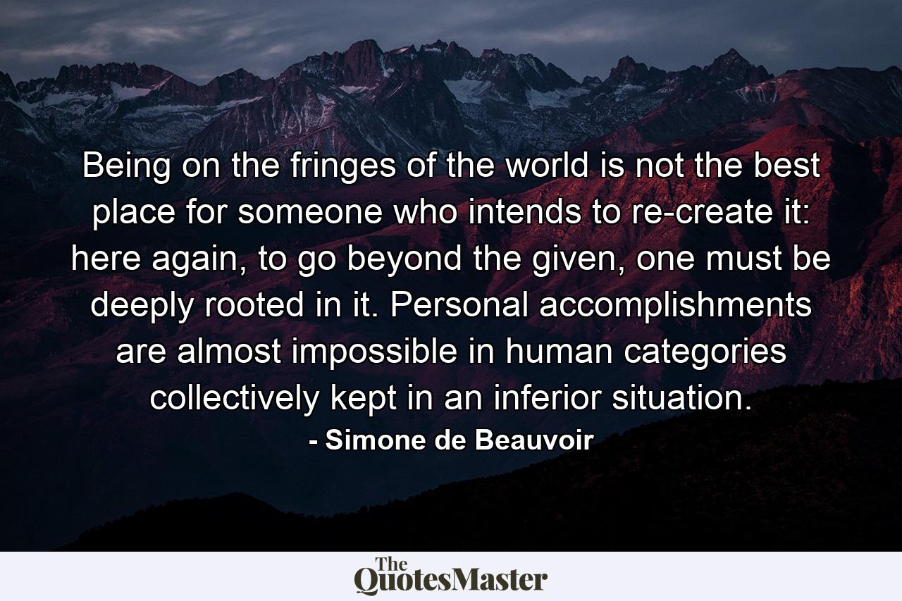 Being on the fringes of the world is not the best place for someone who intends to re-create it: here again, to go beyond the given, one must be deeply rooted in it. Personal accomplishments are almost impossible in human categories collectively kept in an inferior situation. - Quote by Simone de Beauvoir