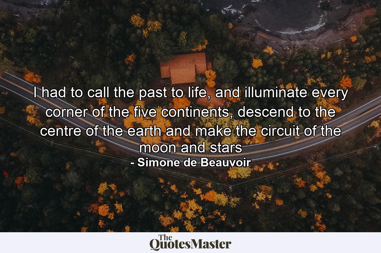 I had to call the past to life, and illuminate every corner of the five continents, descend to the centre of the earth and make the circuit of the moon and stars - Quote by Simone de Beauvoir