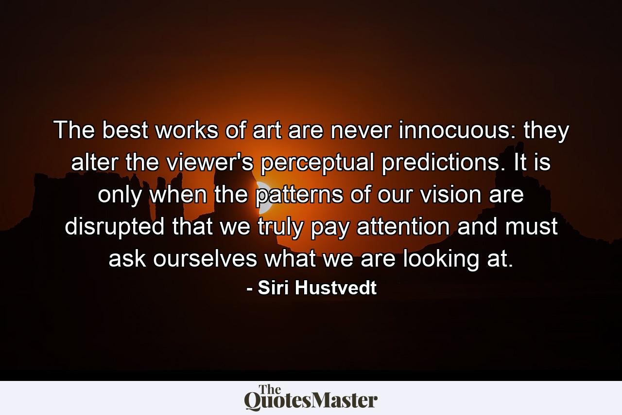 The best works of art are never innocuous: they alter the viewer's perceptual predictions. It is only when the patterns of our vision are disrupted that we truly pay attention and must ask ourselves what we are looking at. - Quote by Siri Hustvedt