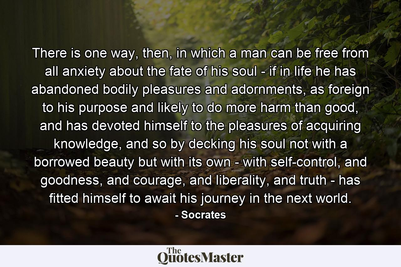 There is one way, then, in which a man can be free from all anxiety about the fate of his soul - if in life he has abandoned bodily pleasures and adornments, as foreign to his purpose and likely to do more harm than good, and has devoted himself to the pleasures of acquiring knowledge, and so by decking his soul not with a borrowed beauty but with its own - with self-control, and goodness, and courage, and liberality, and truth - has fitted himself to await his journey in the next world. - Quote by Socrates