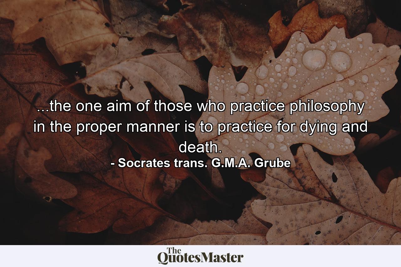 ...the one aim of those who practice philosophy in the proper manner is to practice for dying and death. - Quote by Socrates trans. G.M.A. Grube