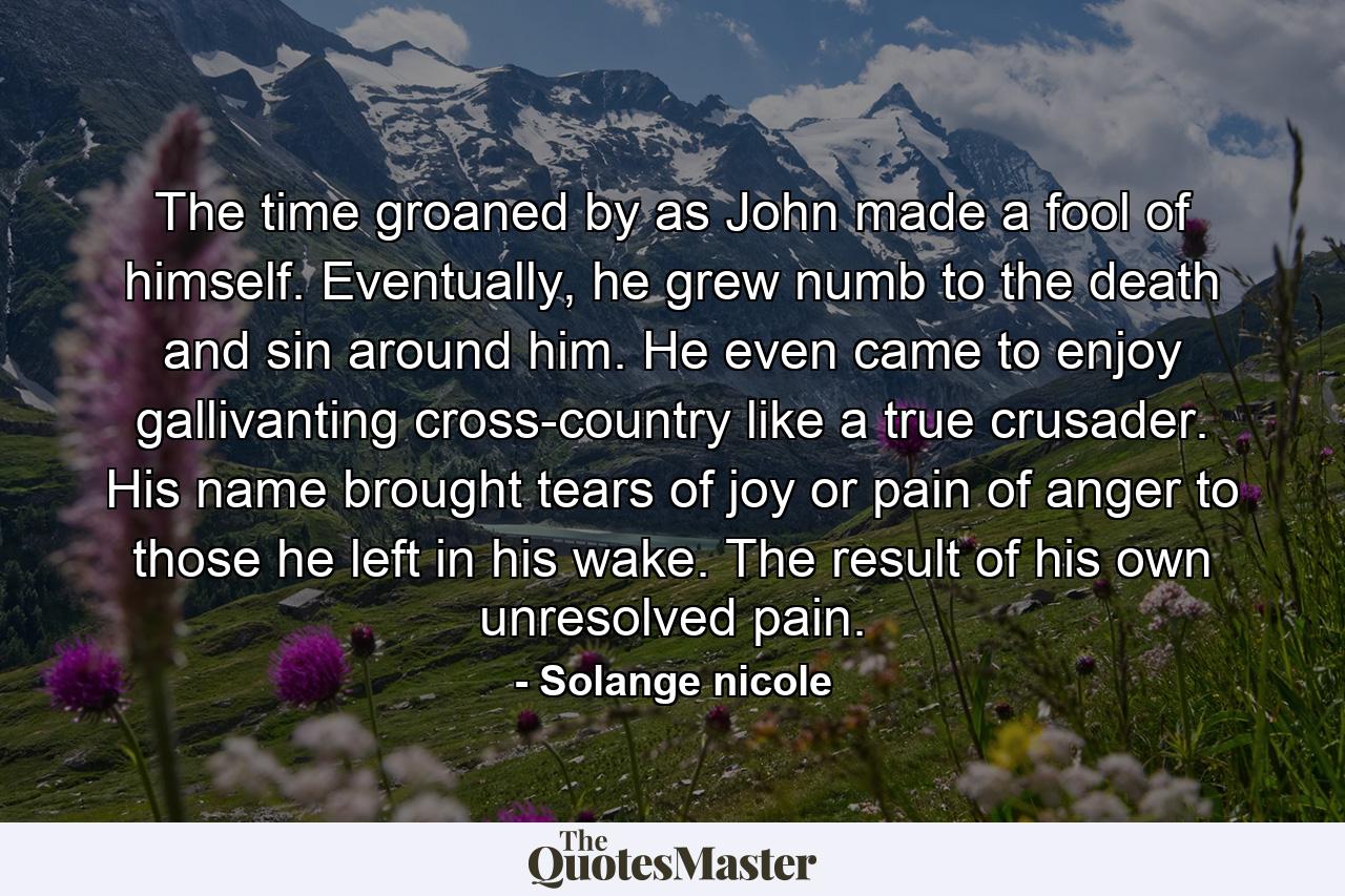 The time groaned by as John made a fool of himself. Eventually, he grew numb to the death and sin around him. He even came to enjoy gallivanting cross-country like a true crusader. His name brought tears of joy or pain of anger to those he left in his wake. The result of his own unresolved pain. - Quote by Solange nicole