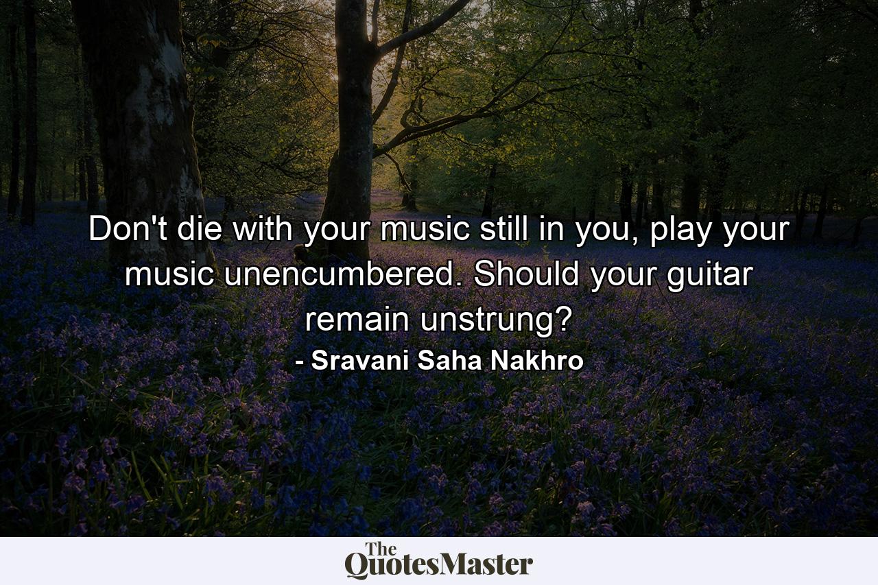 Don't die with your music still in you, play your music unencumbered. Should your guitar remain unstrung? - Quote by Sravani Saha Nakhro