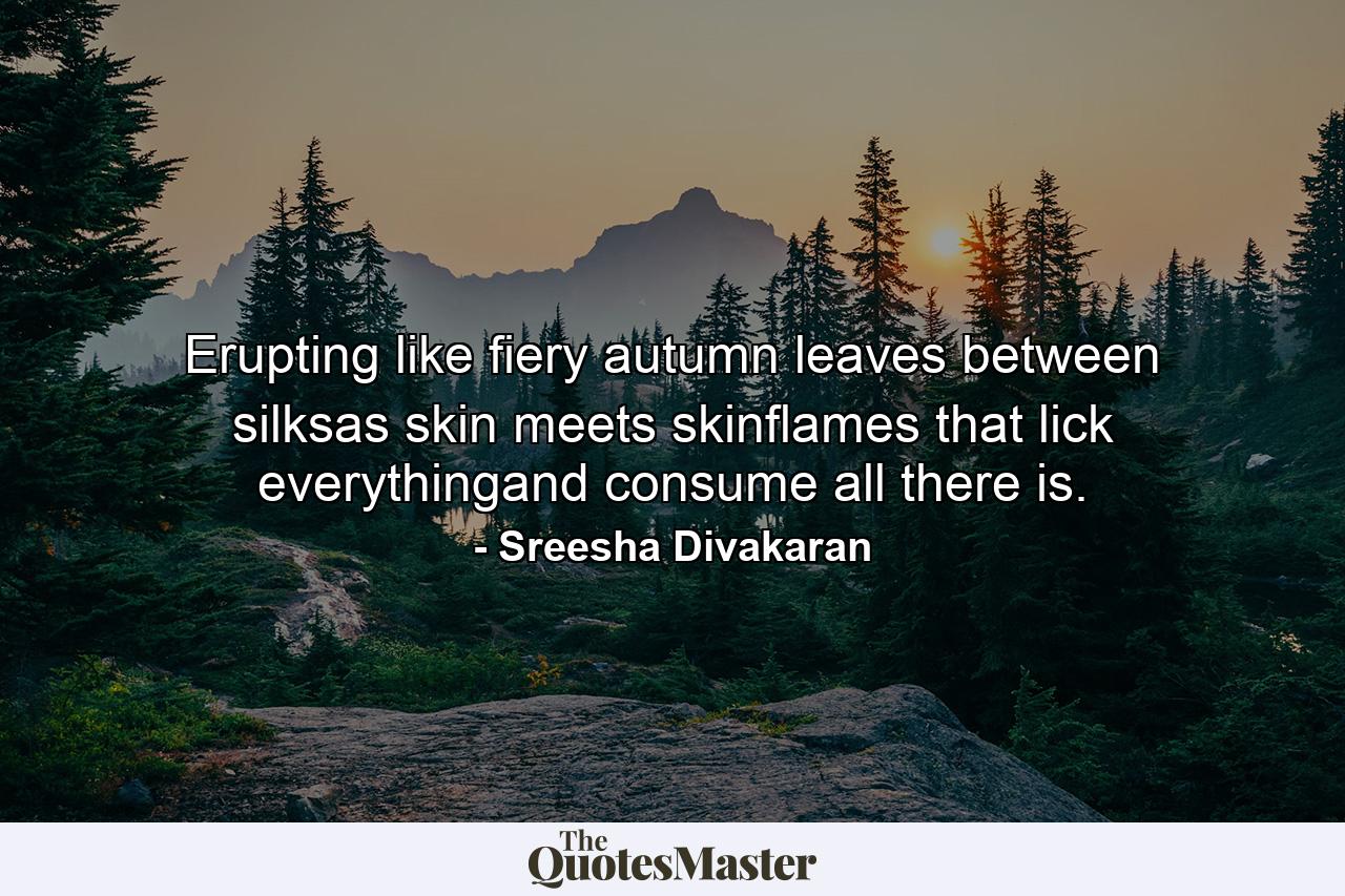 Erupting like fiery autumn leaves between silksas skin meets skinflames that lick everythingand consume all there is. - Quote by Sreesha Divakaran