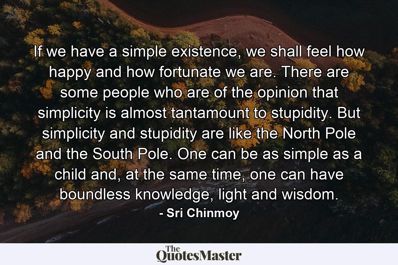 If we have a simple existence, we shall feel how happy and how fortunate we are. There are some people who are of the opinion that simplicity is almost tantamount to stupidity. But simplicity and stupidity are like the North Pole and the South Pole. One can be as simple as a child and, at the same time, one can have boundless knowledge, light and wisdom. - Quote by Sri Chinmoy