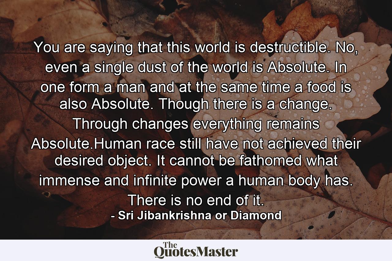 You are saying that this world is destructible. No, even a single dust of the world is Absolute. In one form a man and at the same time a food is also Absolute. Though there is a change. Through changes everything remains Absolute.Human race still have not achieved their desired object. It cannot be fathomed what immense and infinite power a human body has. There is no end of it. - Quote by Sri Jibankrishna or Diamond