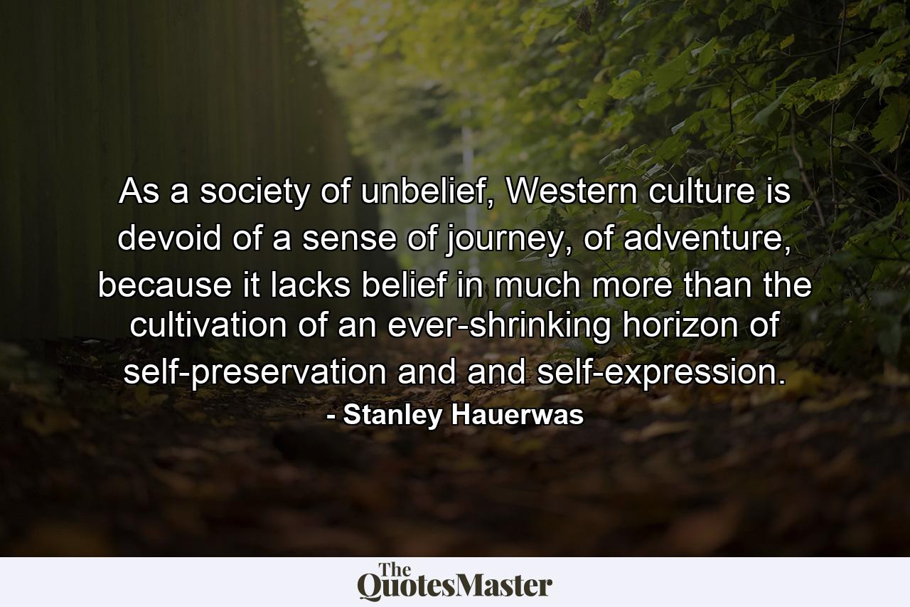 As a society of unbelief, Western culture is devoid of a sense of journey, of adventure, because it lacks belief in much more than the cultivation of an ever-shrinking horizon of self-preservation and and self-expression. - Quote by Stanley Hauerwas