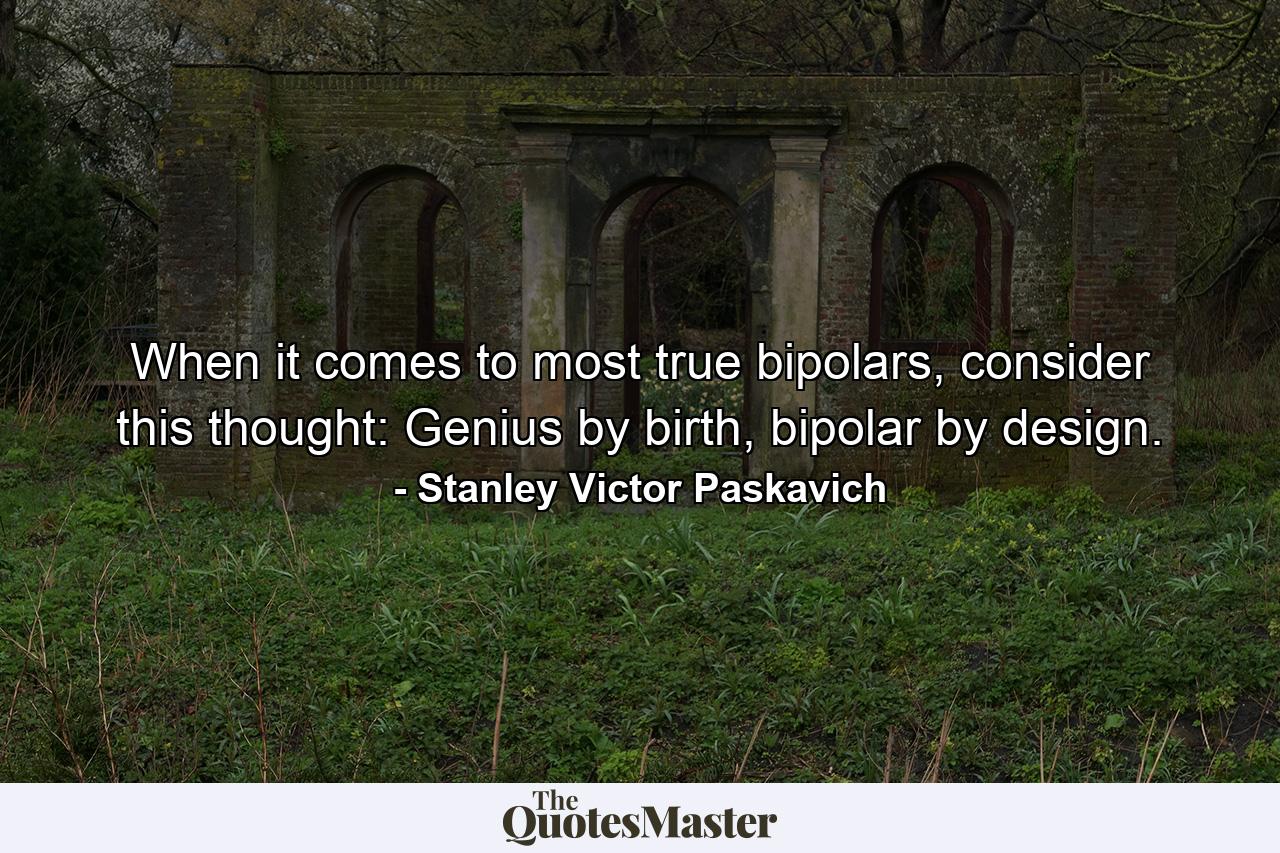 When it comes to most true bipolars, consider this thought: Genius by birth, bipolar by design. - Quote by Stanley Victor Paskavich