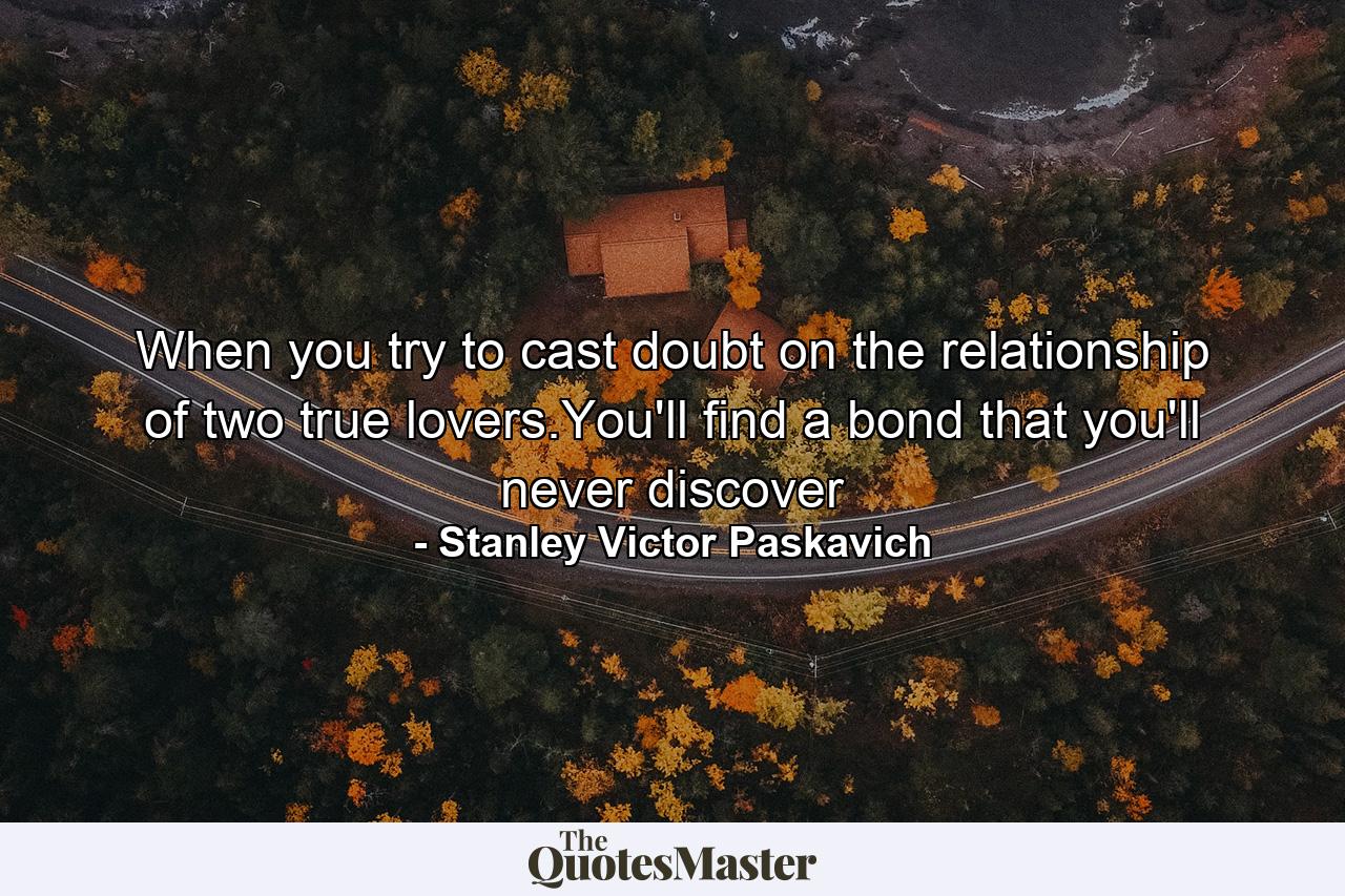 When you try to cast doubt on the relationship of two true lovers.You'll find a bond that you'll never discover - Quote by Stanley Victor Paskavich