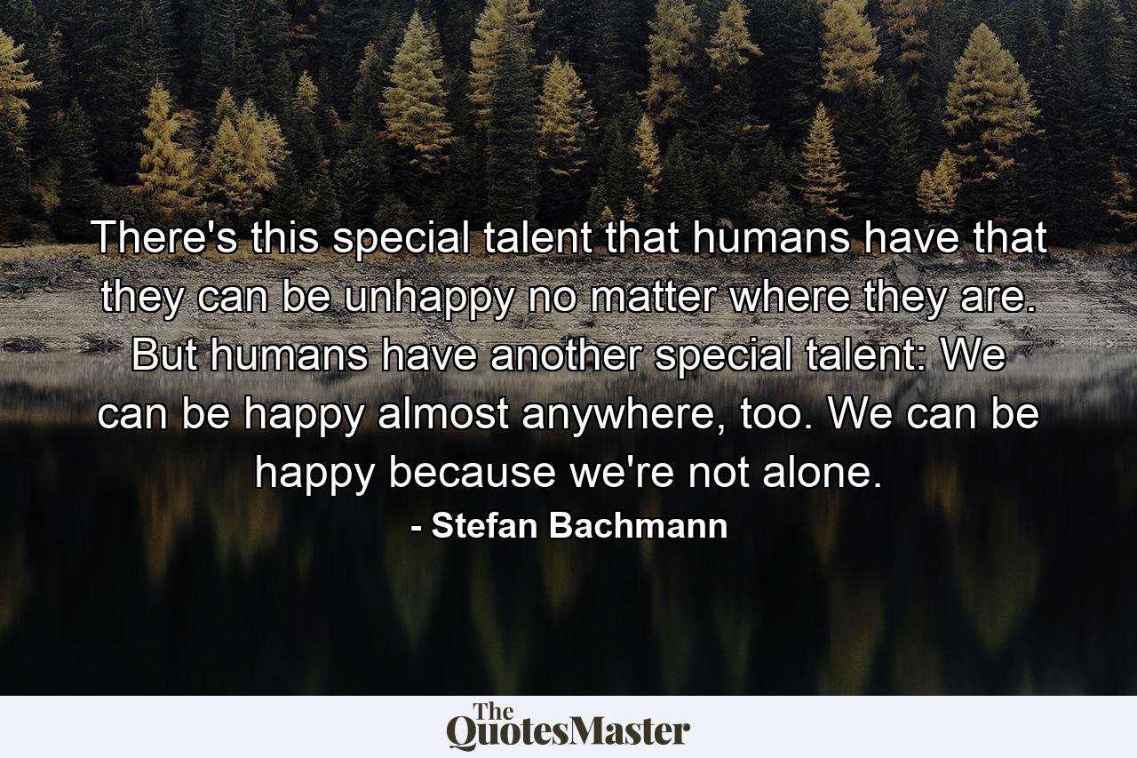 There's this special talent that humans have that they can be unhappy no matter where they are. But humans have another special talent: We can be happy almost anywhere, too. We can be happy because we're not alone. - Quote by Stefan Bachmann