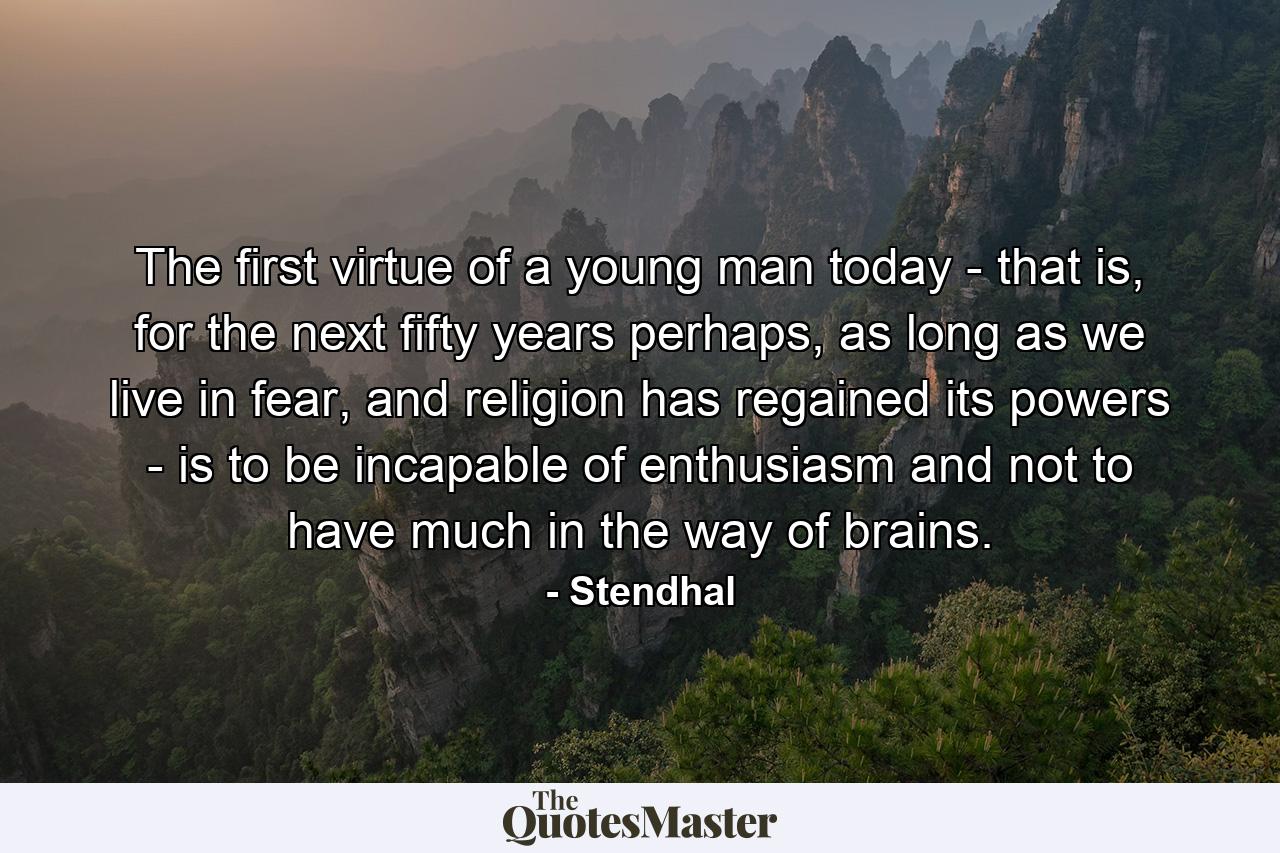 The first virtue of a young man today - that is, for the next fifty years perhaps, as long as we live in fear, and religion has regained its powers - is to be incapable of enthusiasm and not to have much in the way of brains. - Quote by Stendhal