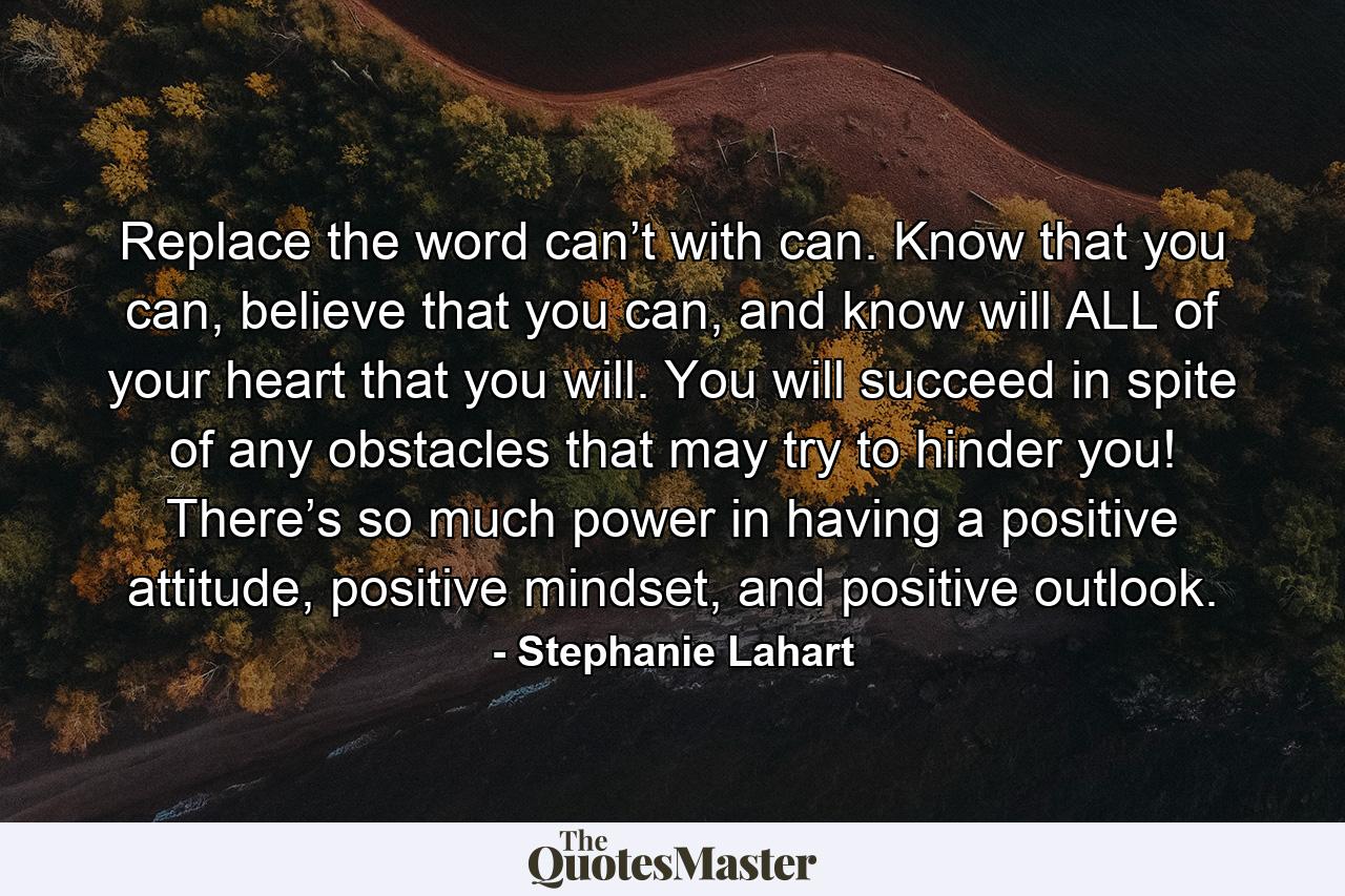 Replace the word can’t with can. Know that you can, believe that you can, and know will ALL of your heart that you will. You will succeed in spite of any obstacles that may try to hinder you! There’s so much power in having a positive attitude, positive mindset, and positive outlook. - Quote by Stephanie Lahart