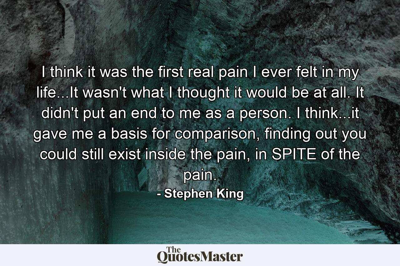 I think it was the first real pain I ever felt in my life...It wasn't what I thought it would be at all. It didn't put an end to me as a person. I think...it gave me a basis for comparison, finding out you could still exist inside the pain, in SPITE of the pain. - Quote by Stephen King