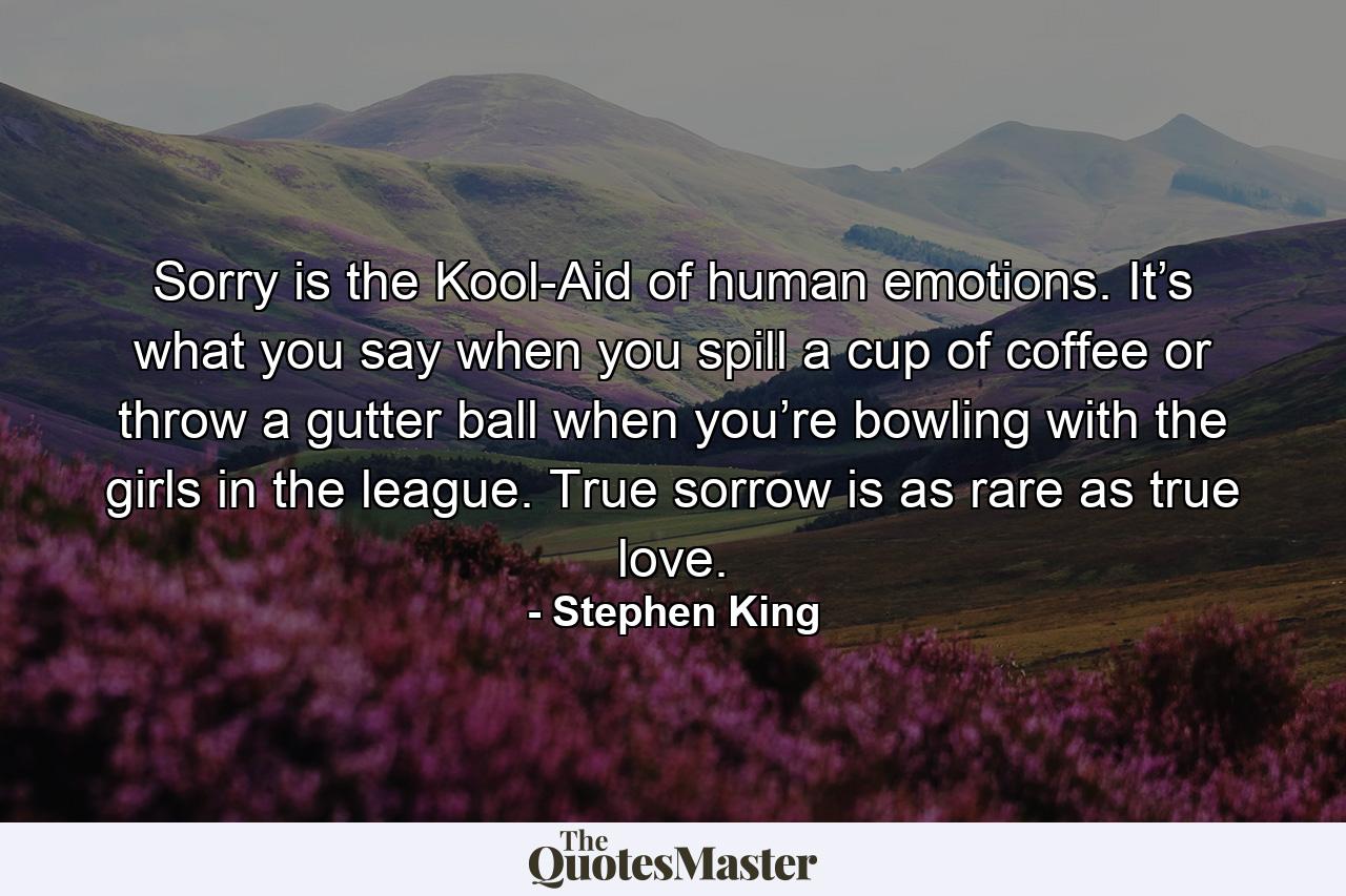 Sorry is the Kool-Aid of human emotions. It’s what you say when you spill a cup of coffee or throw a gutter ball when you’re bowling with the girls in the league. True sorrow is as rare as true love. - Quote by Stephen King