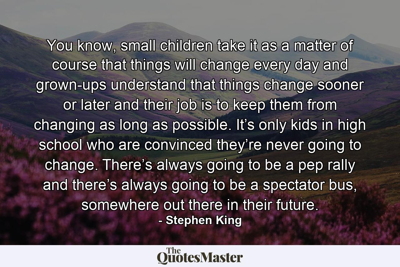 You know, small children take it as a matter of course that things will change every day and grown-ups understand that things change sooner or later and their job is to keep them from changing as long as possible. It’s only kids in high school who are convinced they’re never going to change. There’s always going to be a pep rally and there’s always going to be a spectator bus, somewhere out there in their future. - Quote by Stephen King